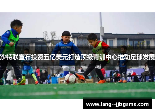 沙特联宣布投资五亿美元打造顶级青训中心推动足球发展 沙特联宣布投资五亿美元打造顶级青训中心推动足球发展