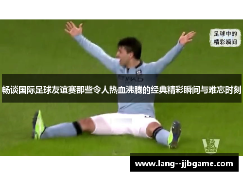 畅谈国际足球友谊赛那些令人热血沸腾的经典精彩瞬间与难忘时刻