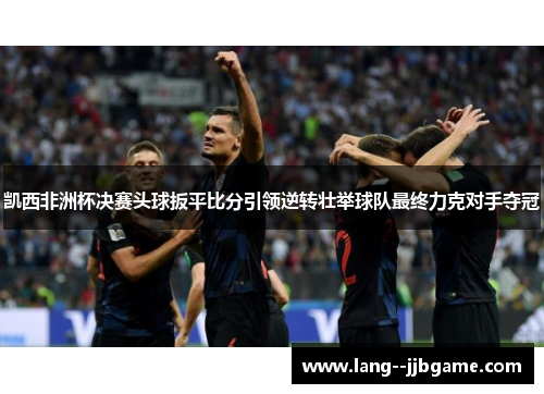 凯西非洲杯决赛头球扳平比分引领逆转壮举球队最终力克对手夺冠