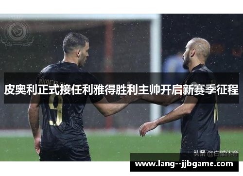 皮奥利正式接任利雅得胜利主帅开启新赛季征程